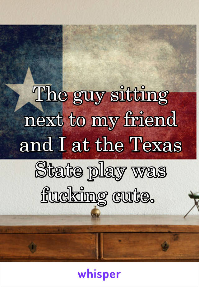 The guy sitting next to my friend and I at the Texas State play was fucking cute. 