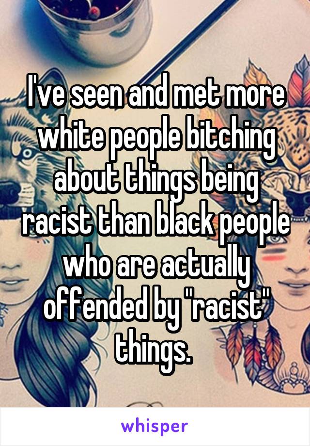 I've seen and met more white people bitching about things being racist than black people who are actually offended by "racist" things. 