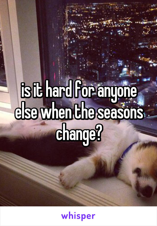 is it hard for anyone else when the seasons change?