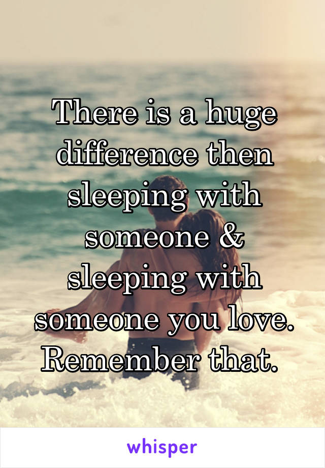 There is a huge difference then sleeping with someone & sleeping with someone you love. Remember that. 