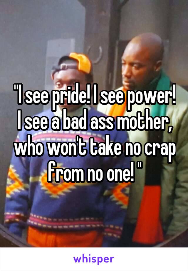 "I see pride! I see power! I see a bad ass mother, who won't take no crap from no one! "