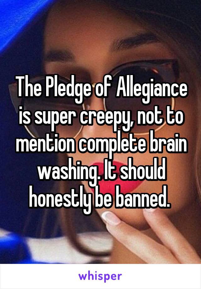 The Pledge of Allegiance is super creepy, not to mention complete brain washing. It should honestly be banned. 