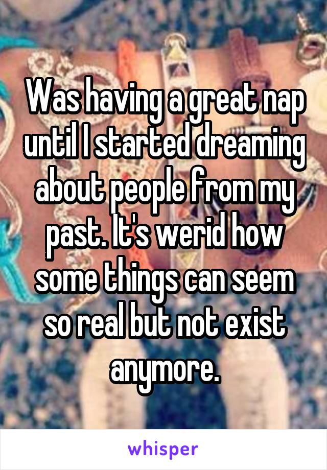 Was having a great nap until I started dreaming about people from my past. It's werid how some things can seem so real but not exist anymore.