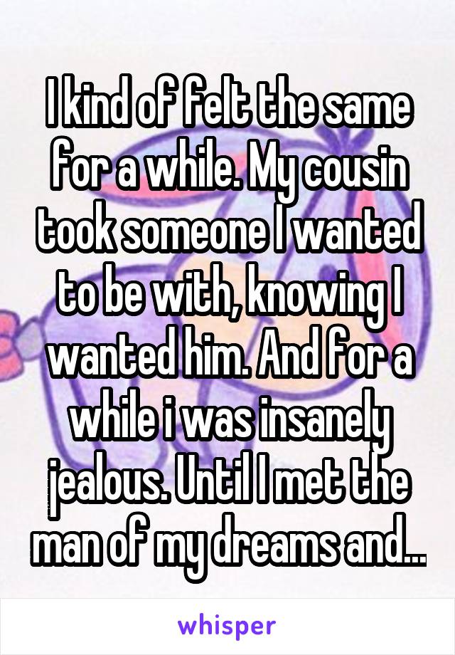 I kind of felt the same for a while. My cousin took someone I wanted to be with, knowing I wanted him. And for a while i was insanely jealous. Until I met the man of my dreams and...