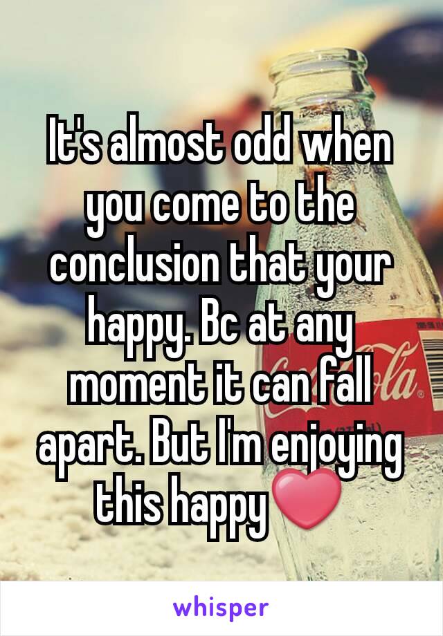 It's almost odd when you come to the conclusion that your happy. Bc at any moment it can fall apart. But I'm enjoying this happy❤