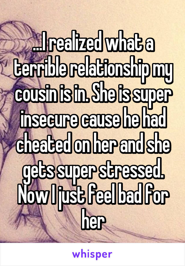 ...I realized what a terrible relationship my cousin is in. She is super insecure cause he had cheated on her and she gets super stressed. Now I just feel bad for her