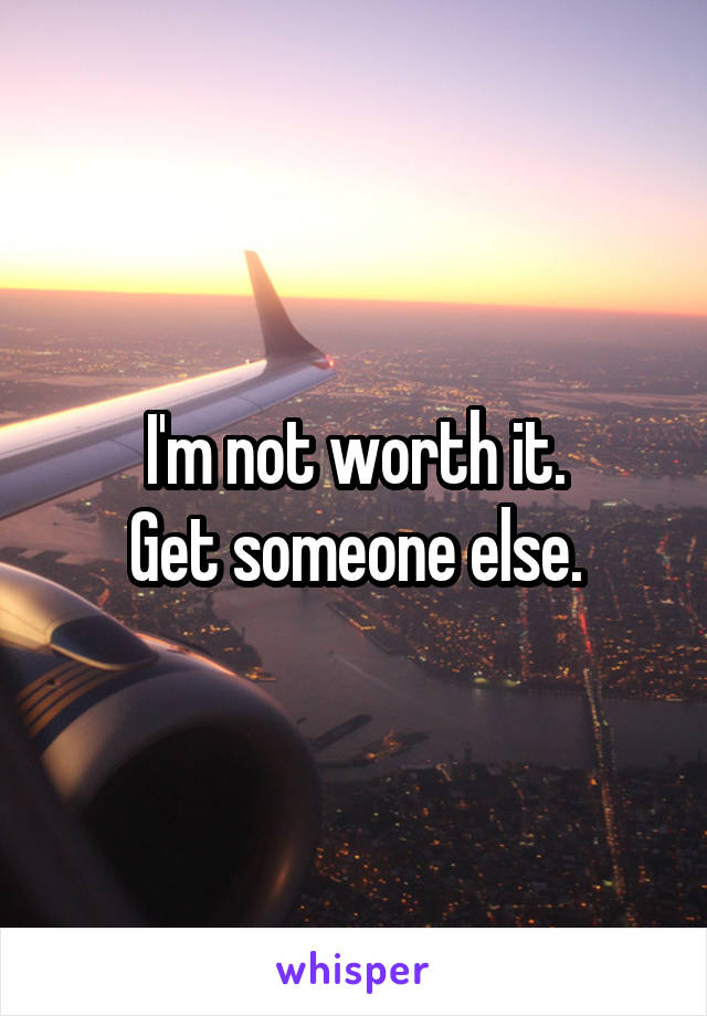 I'm not worth it.
Get someone else.