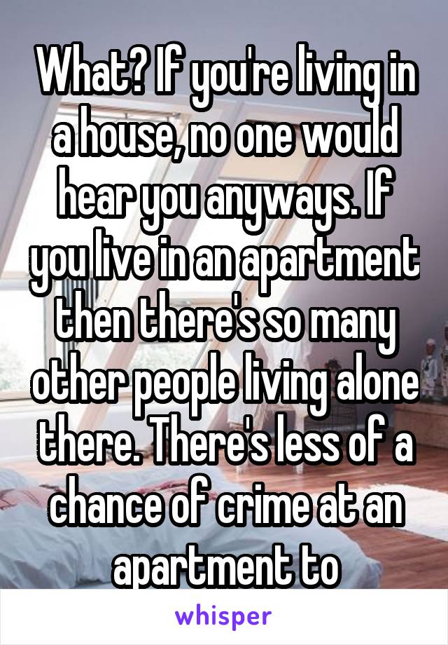 What? If you're living in a house, no one would hear you anyways. If you live in an apartment then there's so many other people living alone there. There's less of a chance of crime at an apartment to