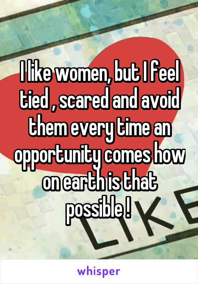 I like women, but I feel tied , scared and avoid them every time an opportunity comes how on earth is that possible ! 