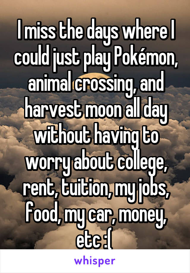 I miss the days where I could just play Pokémon, animal crossing, and harvest moon all day without having to worry about college, rent, tuition, my jobs, food, my car, money, etc :( 