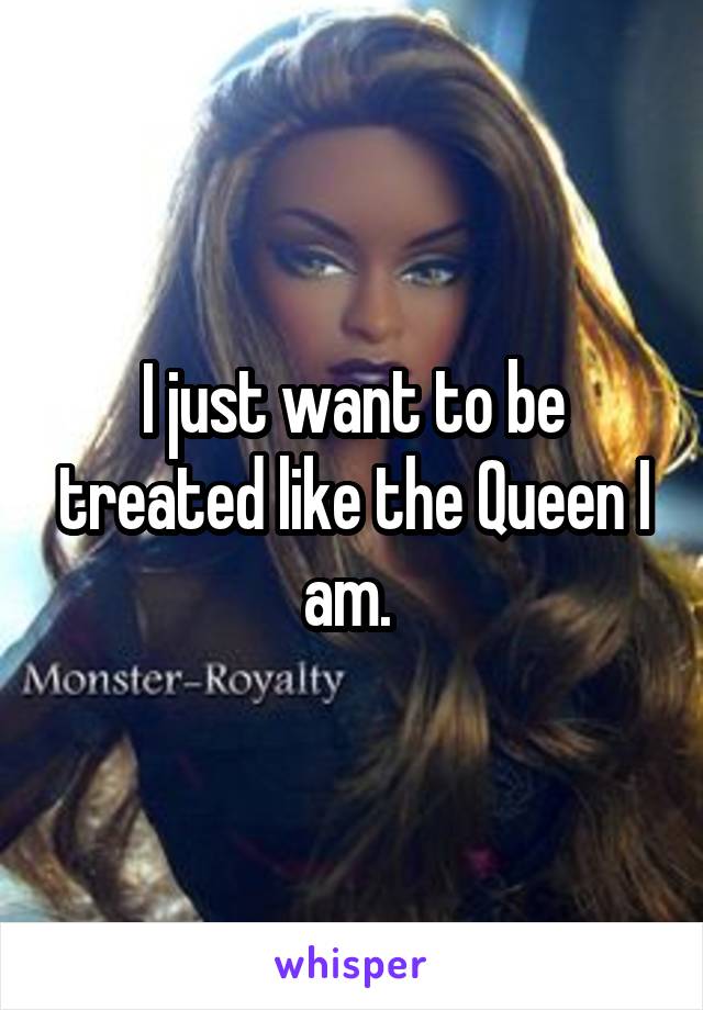 I just want to be treated like the Queen I am. 