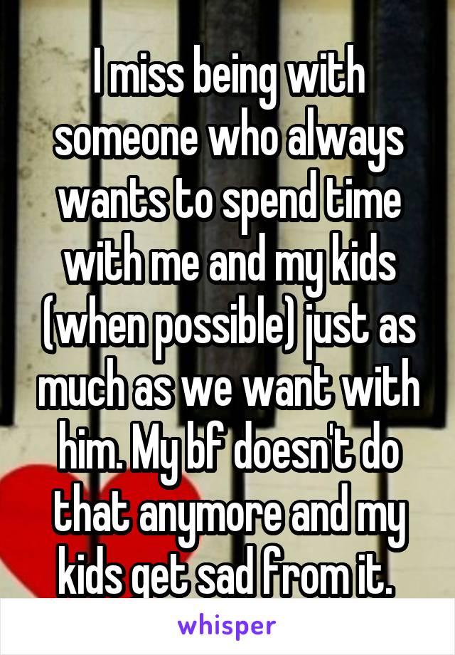 I miss being with someone who always wants to spend time with me and my kids (when possible) just as much as we want with him. My bf doesn't do that anymore and my kids get sad from it. 