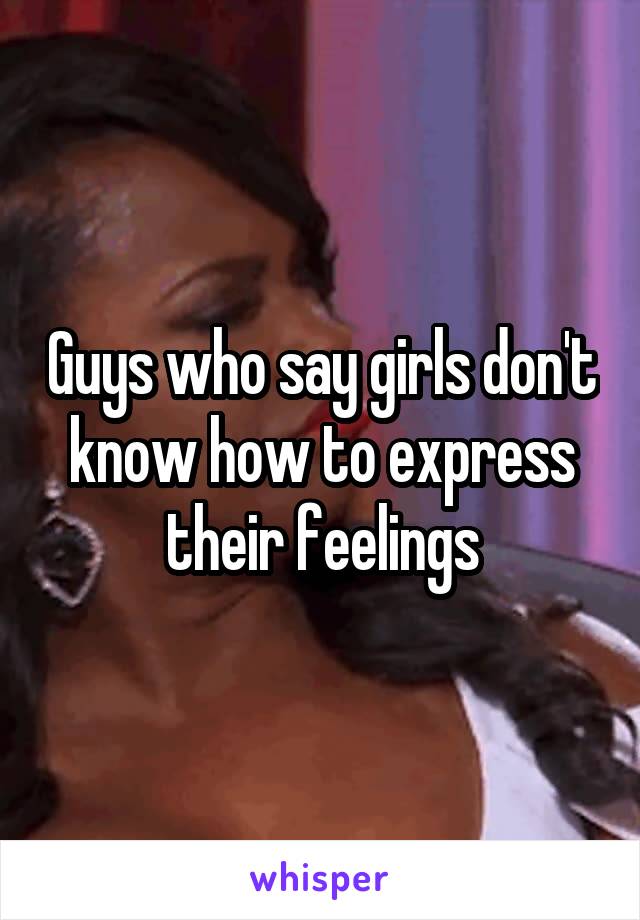 Guys who say girls don't know how to express their feelings