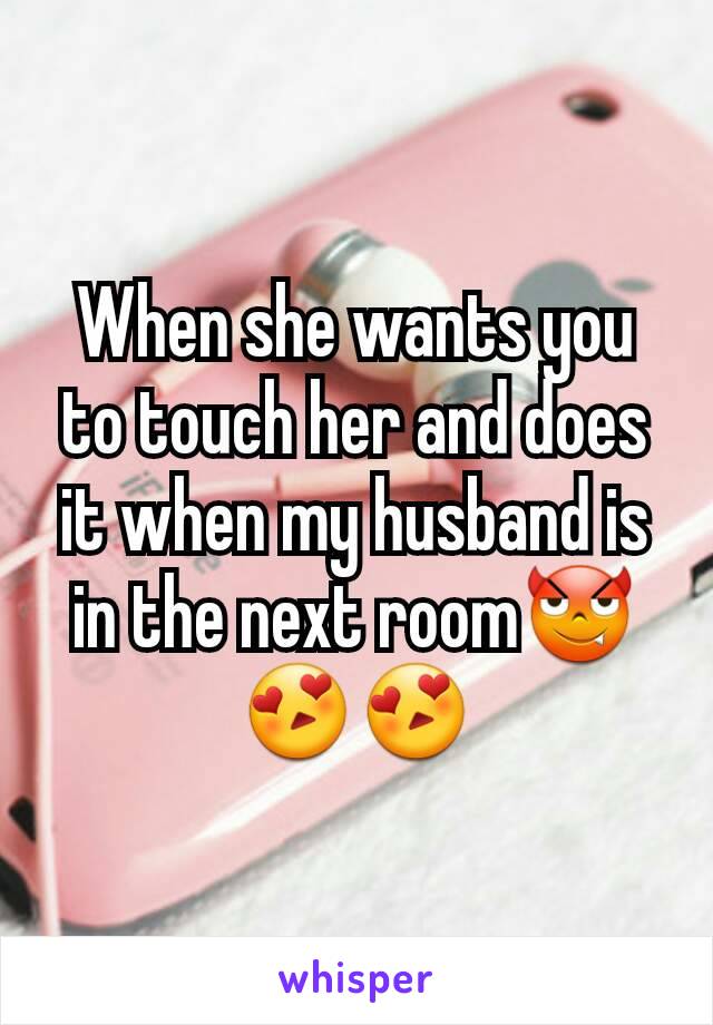 When she wants you to touch her and does it when my husband is in the next room😈😍😍