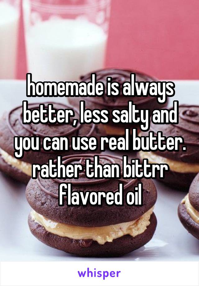 homemade is always better, less salty and you can use real butter. rather than bittrr flavored oil