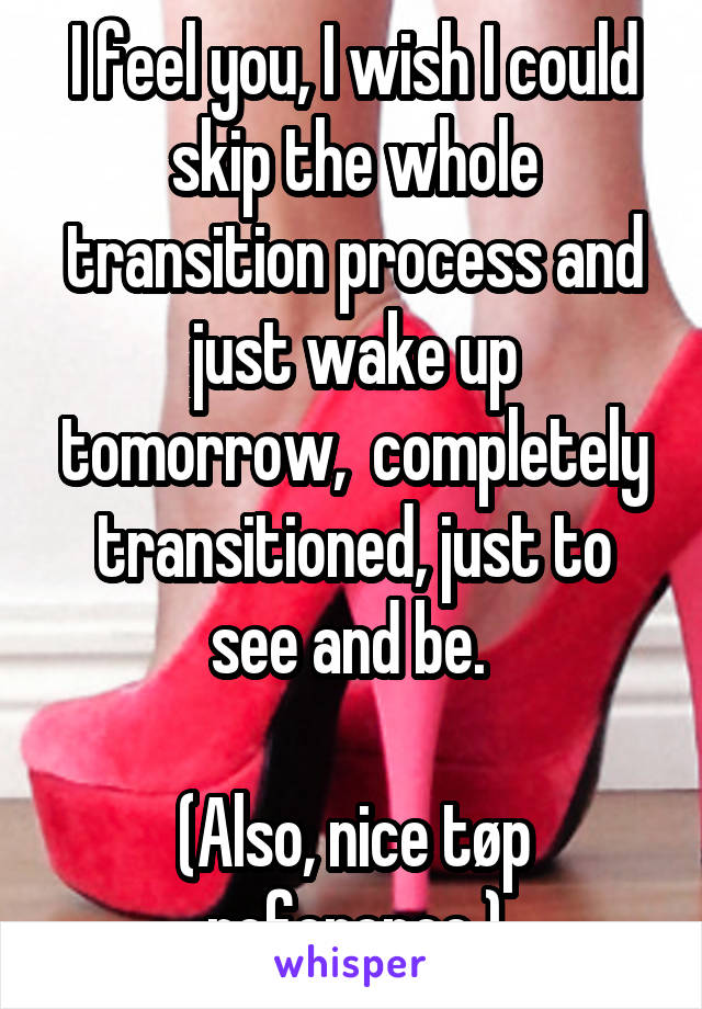 I feel you, I wish I could skip the whole transition process and just wake up tomorrow,  completely transitioned, just to see and be. 

(Also, nice tøp reference )