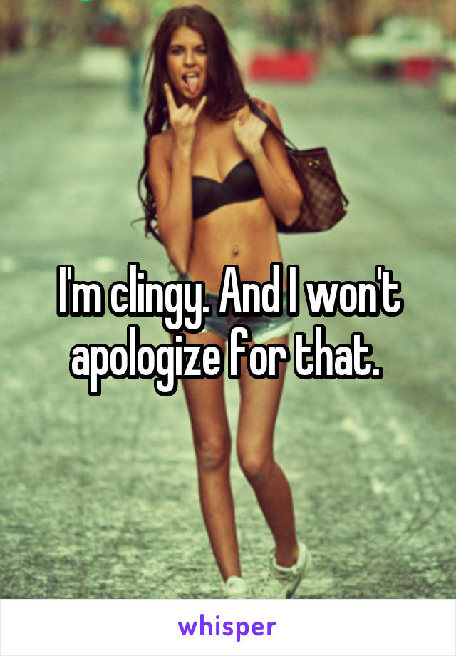 I'm clingy. And I won't apologize for that. 