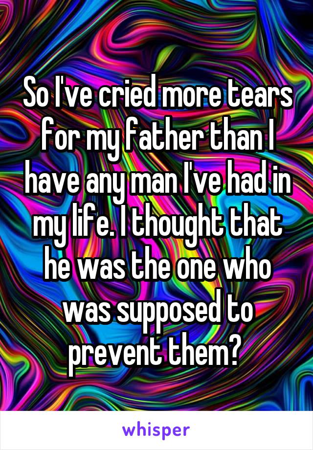 So I've cried more tears for my father than I have any man I've had in my life. I thought that he was the one who was supposed to prevent them? 