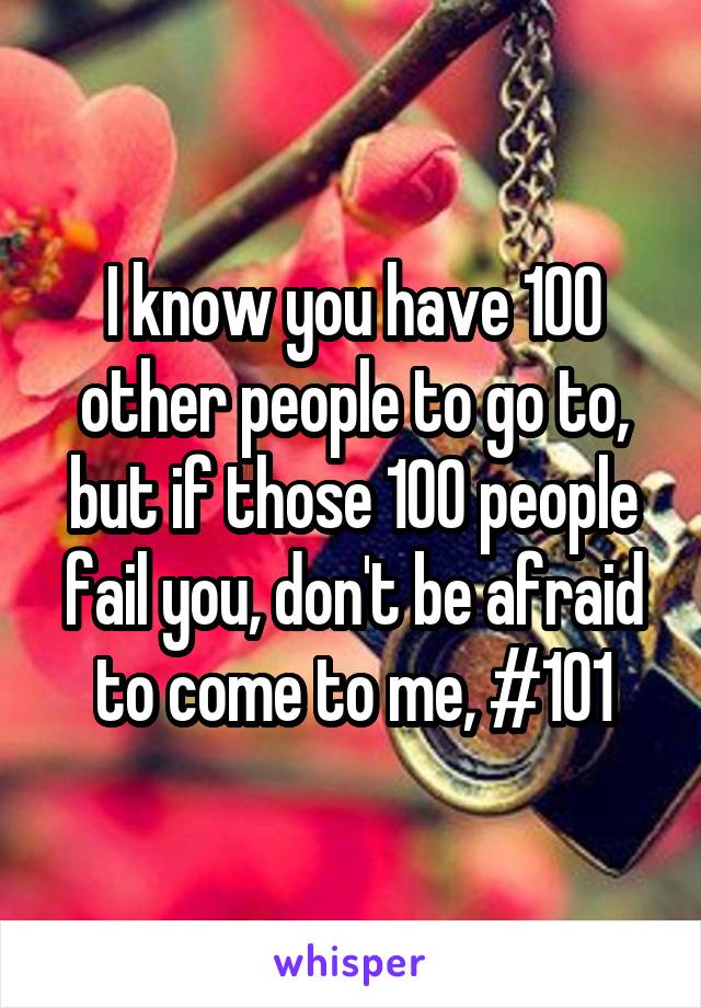 I know you have 100 other people to go to, but if those 100 people fail you, don't be afraid to come to me, #101