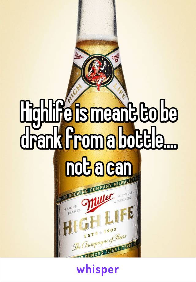 Highlife is meant to be drank from a bottle.... not a can