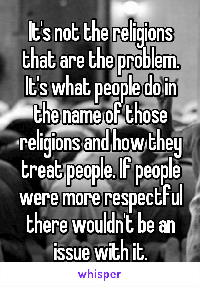 It's not the religions that are the problem. It's what people do in the name of those religions and how they treat people. If people were more respectful there wouldn't be an issue with it.