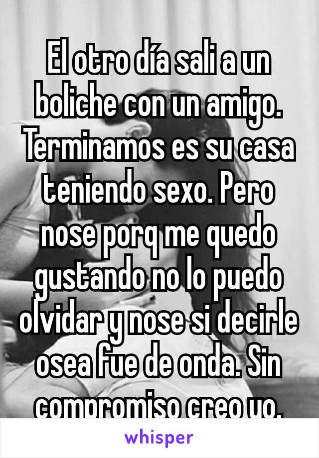 El otro día sali a un boliche con un amigo. Terminamos es su casa teniendo sexo. Pero nose porq me quedo gustando no lo puedo olvidar y nose si decirle osea fue de onda. Sin compromiso creo yo.