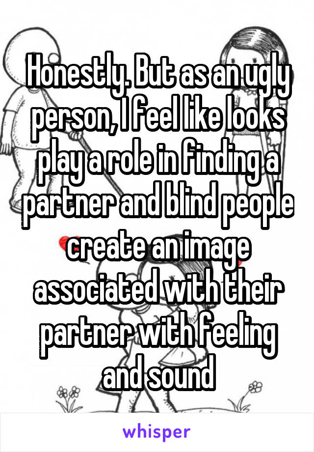 Honestly. But as an ugly person, I feel like looks play a role in finding a partner and blind people create an image associated with their partner with feeling and sound