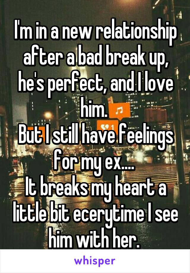 I'm in a new relationship after a bad break up, he's perfect, and I love him. 
But I still have feelings for my ex.... 
It breaks my heart a little bit ecerytime I see him with her. 