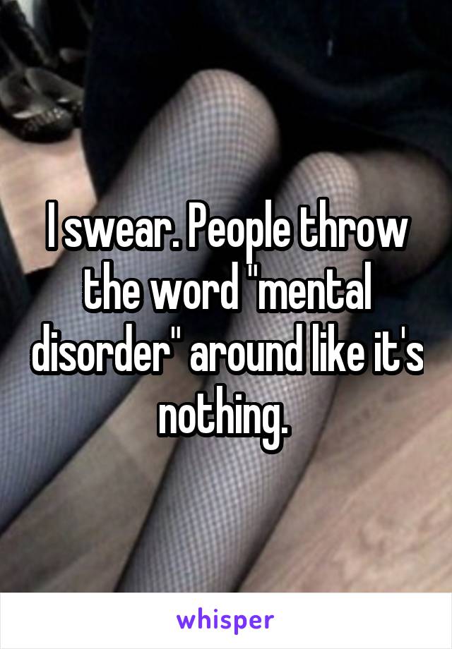 I swear. People throw the word "mental disorder" around like it's nothing. 