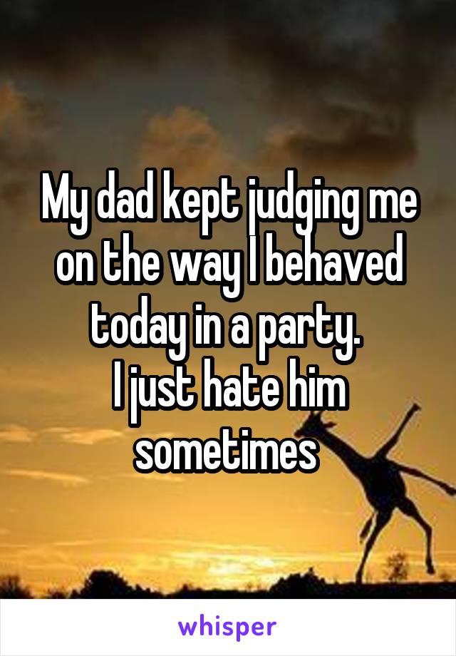 My dad kept judging me on the way I behaved today in a party. 
I just hate him sometimes 