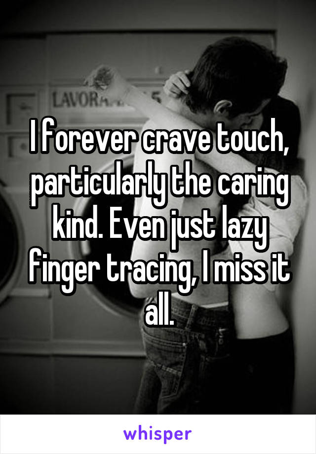 I forever crave touch, particularly the caring kind. Even just lazy finger tracing, I miss it all.