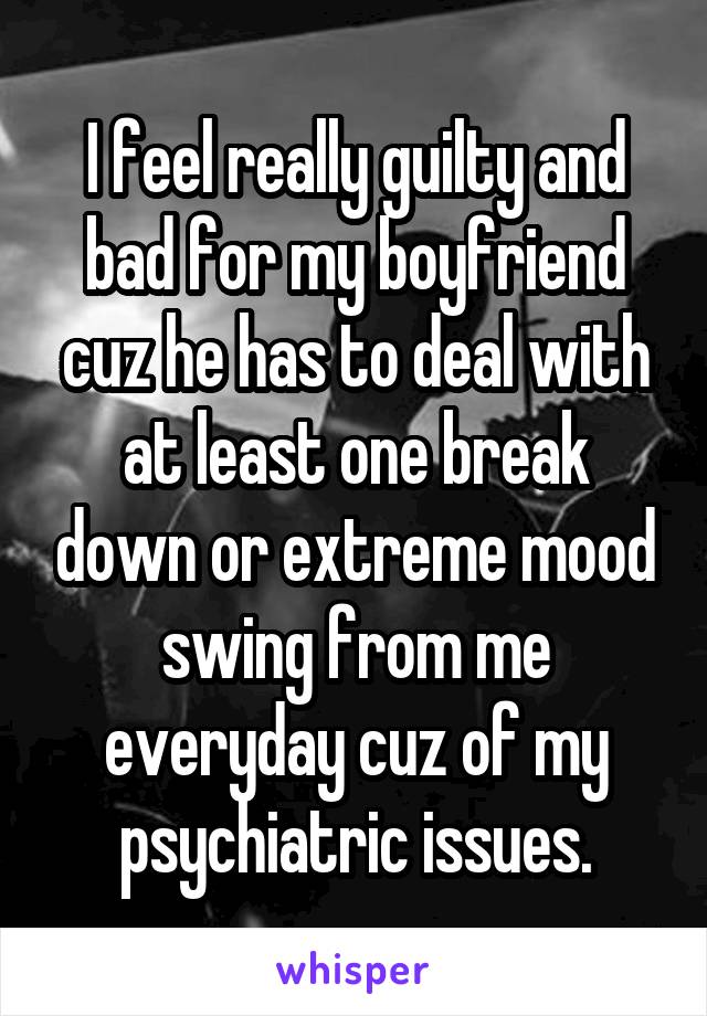 I feel really guilty and bad for my boyfriend cuz he has to deal with at least one break down or extreme mood swing from me everyday cuz of my psychiatric issues.