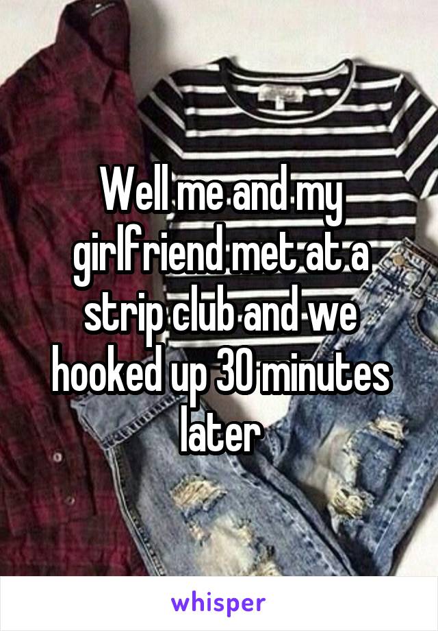 Well me and my girlfriend met at a strip club and we hooked up 30 minutes later