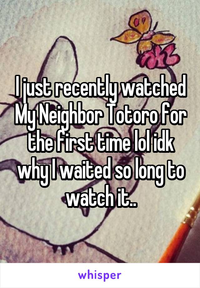 I just recently watched My Neighbor Totoro for the first time lol idk why I waited so long to watch it..