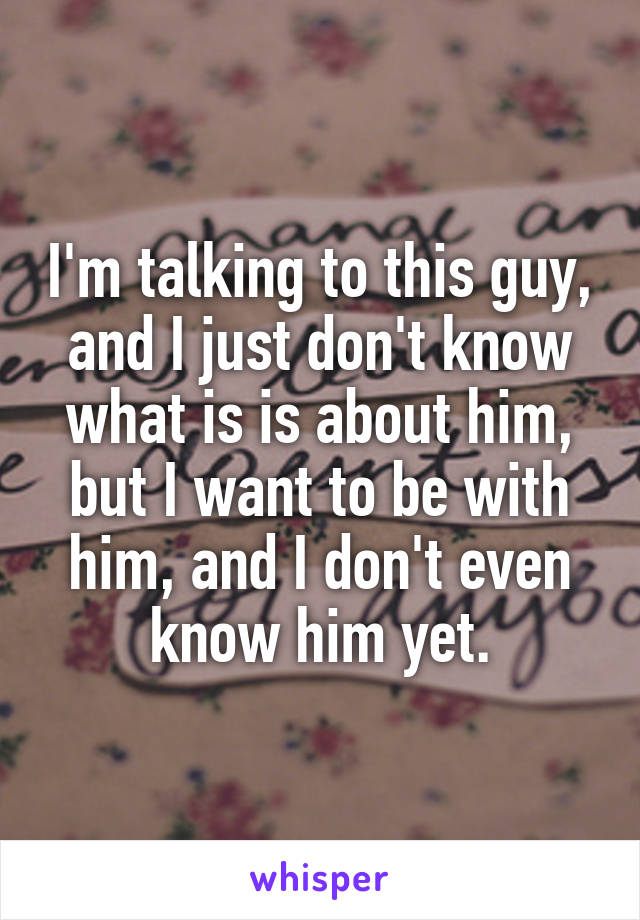 I'm talking to this guy, and I just don't know what is is about him, but I want to be with him, and I don't even know him yet.