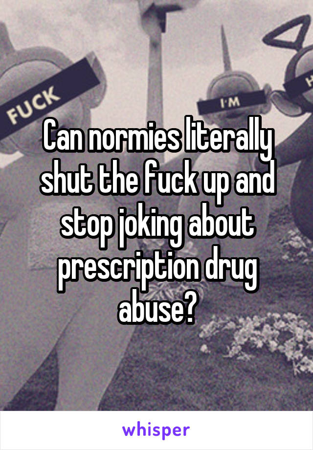 Can normies literally shut the fuck up and stop joking about prescription drug abuse?