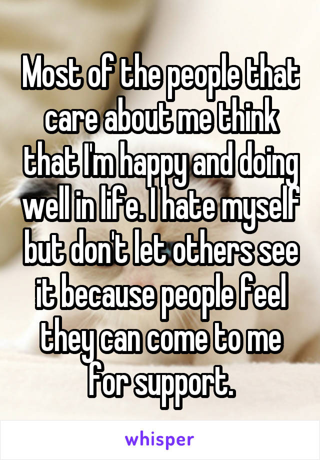 Most of the people that care about me think that I'm happy and doing well in life. I hate myself but don't let others see it because people feel they can come to me for support.