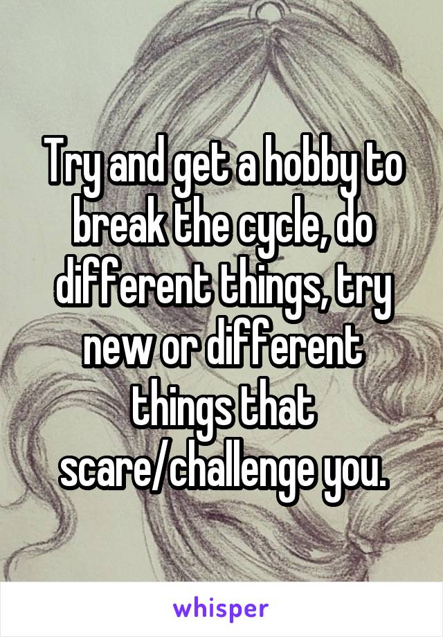 Try and get a hobby to break the cycle, do different things, try new or different things that scare/challenge you.