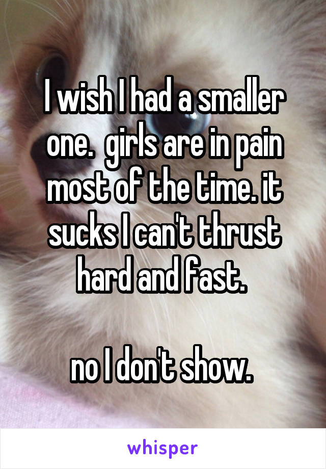 I wish I had a smaller one.  girls are in pain most of the time. it sucks I can't thrust hard and fast. 

no I don't show. 