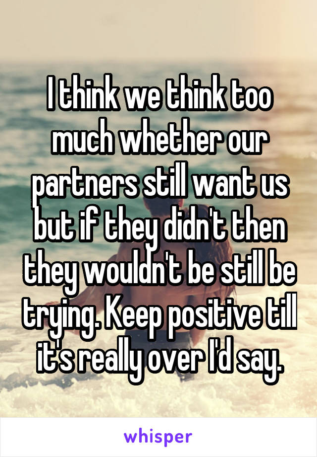 I think we think too much whether our partners still want us but if they didn't then they wouldn't be still be trying. Keep positive till it's really over I'd say.