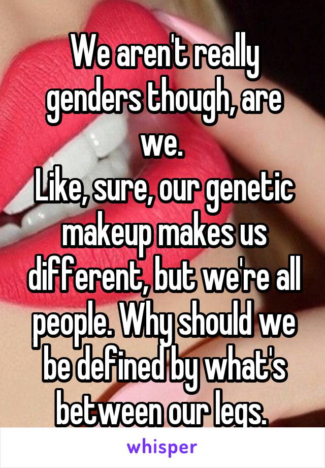 We aren't really genders though, are we. 
Like, sure, our genetic makeup makes us different, but we're all people. Why should we be defined by what's between our legs. 