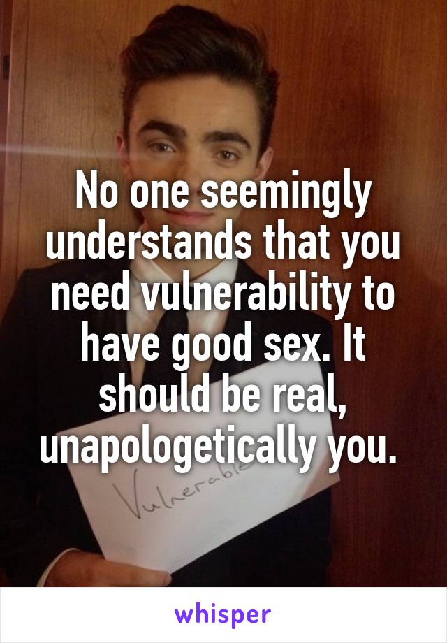 No one seemingly understands that you need vulnerability to have good sex. It should be real, unapologetically you. 