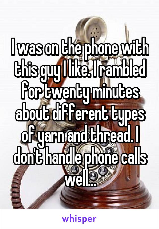 I was on the phone with this guy I like. I rambled for twenty minutes about different types of yarn and thread. I don't handle phone calls well...