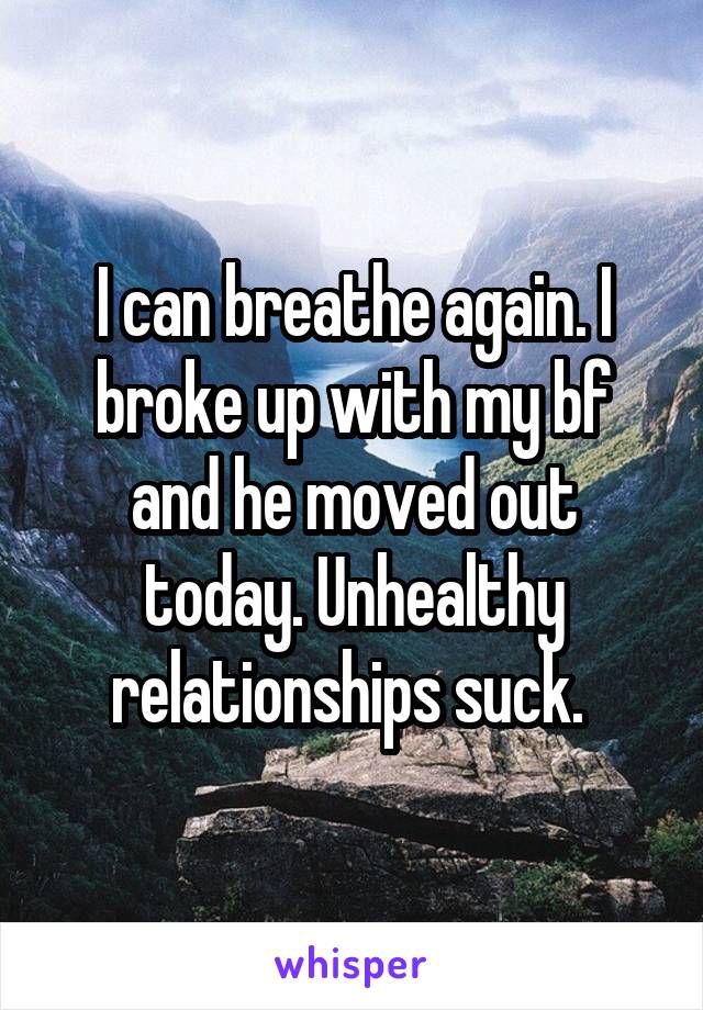 I can breathe again. I broke up with my bf and he moved out today. Unhealthy relationships suck. 