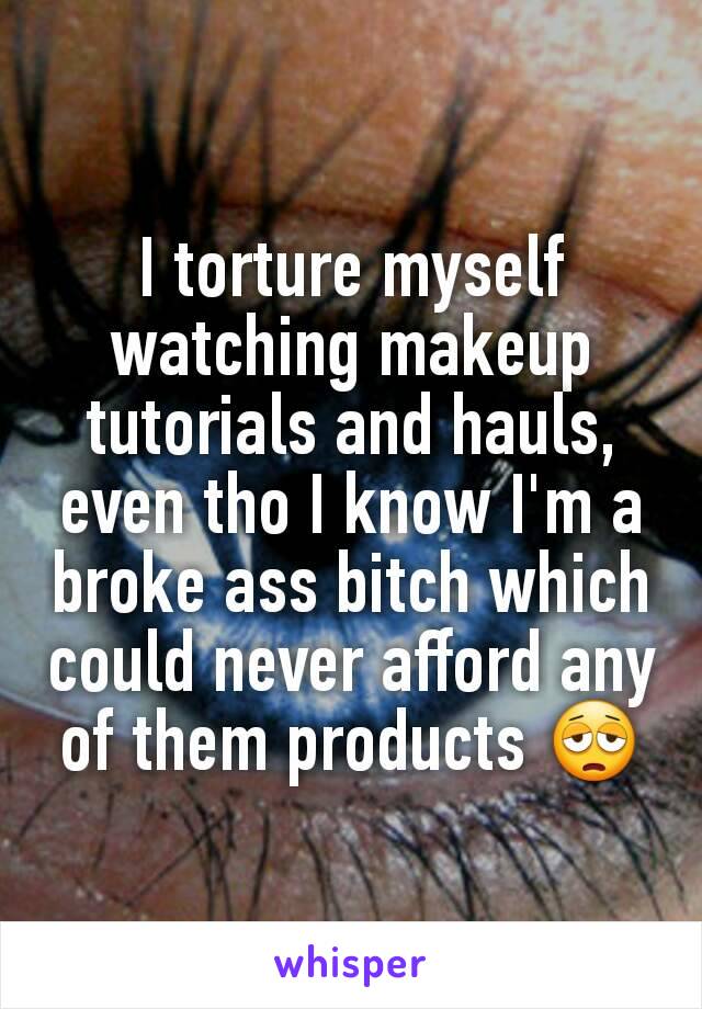 I torture myself watching makeup tutorials and hauls, even tho I know I'm a broke ass bitch which could never afford any of them products 😩