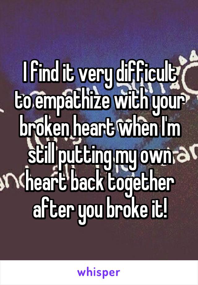 I find it very difficult to empathize with your broken heart when I'm still putting my own heart back together after you broke it!