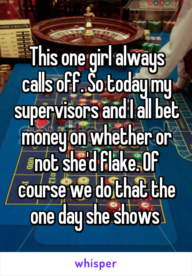 This one girl always calls off. So today my supervisors and I all bet money on whether or not she'd flake. Of course we do that the one day she shows 