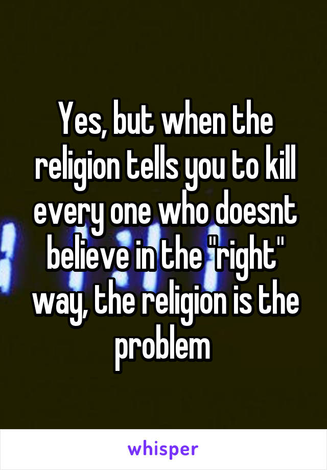 Yes, but when the religion tells you to kill every one who doesnt believe in the "right" way, the religion is the problem 