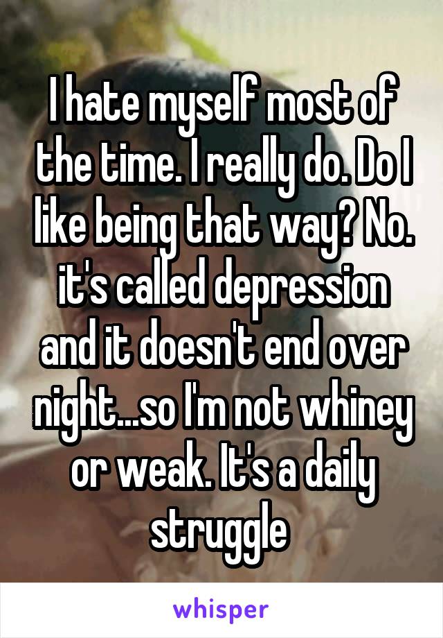 I hate myself most of the time. I really do. Do I like being that way? No. it's called depression and it doesn't end over night...so I'm not whiney or weak. It's a daily struggle 