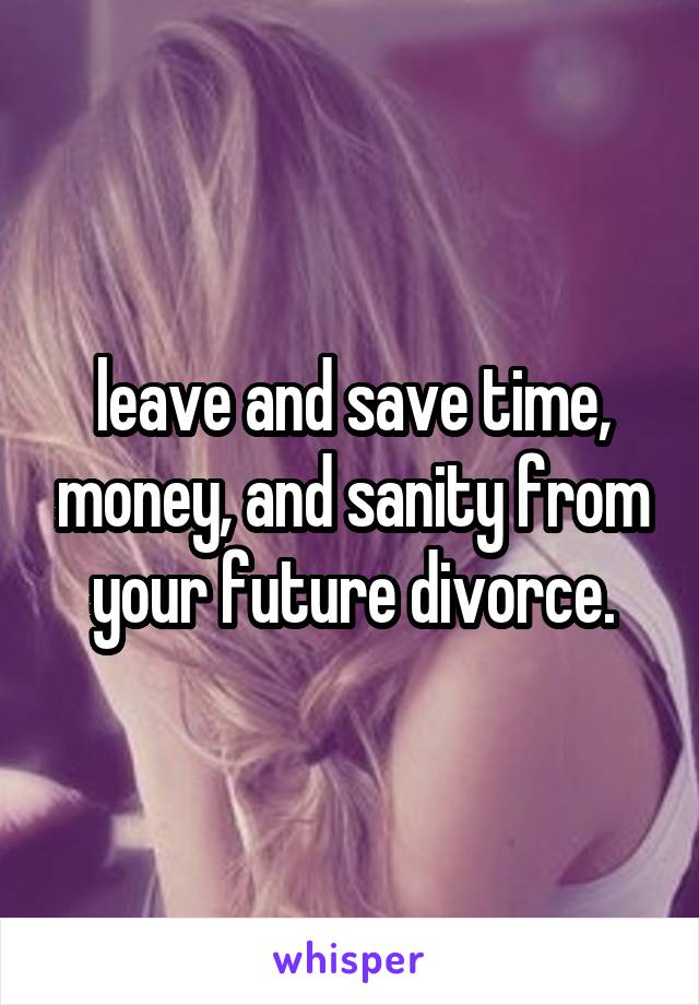 leave and save time, money, and sanity from your future divorce.